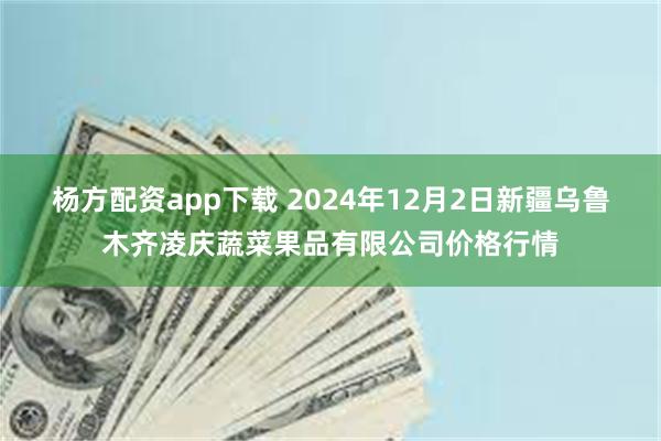 杨方配资app下载 2024年12月2日新疆乌鲁木齐凌庆蔬菜果品有限公司价格行情