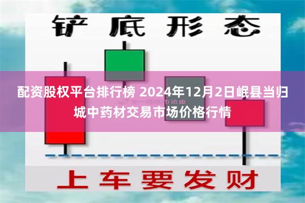 配资股权平台排行榜 2024年12月2日岷县当归城中药材交易市场价格行情