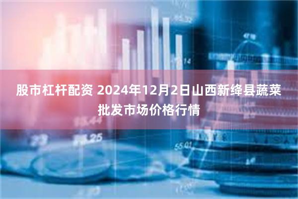 股市杠杆配资 2024年12月2日山西新绛县蔬菜批发市场价格行情