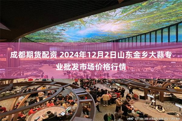 成都期货配资 2024年12月2日山东金乡大蒜专业批发市场价格行情