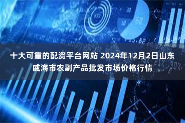 十大可靠的配资平台网站 2024年12月2日山东威海市农副产品批发市场价格行情