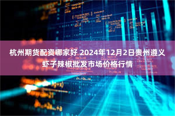 杭州期货配资哪家好 2024年12月2日贵州遵义虾子辣椒批发市场价格行情