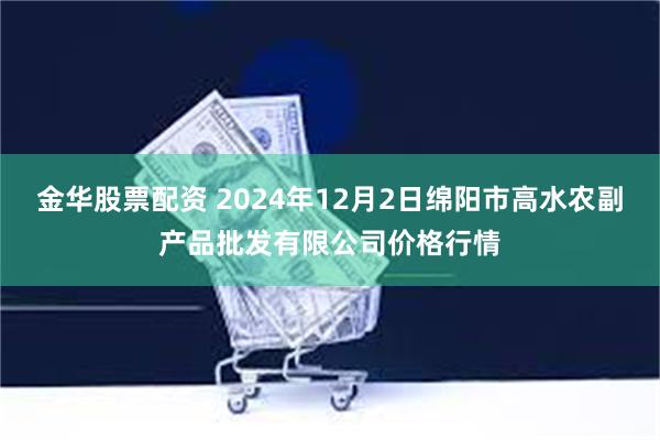 金华股票配资 2024年12月2日绵阳市高水农副产品批发有限公司价格行情