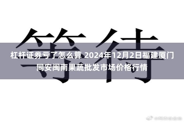 杠杆证券亏了怎么算 2024年12月2日福建厦门同安闽南果蔬批发市场价格行情