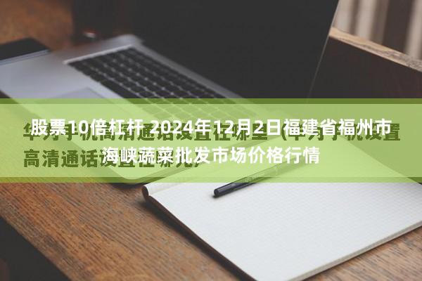 股票10倍杠杆 2024年12月2日福建省福州市海峡蔬菜批发市场价格行情