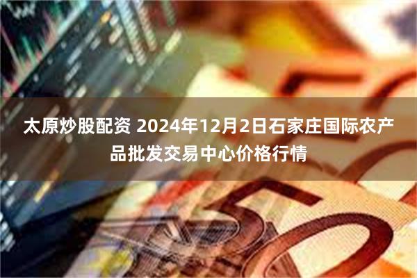 太原炒股配资 2024年12月2日石家庄国际农产品批发交易中心价格行情