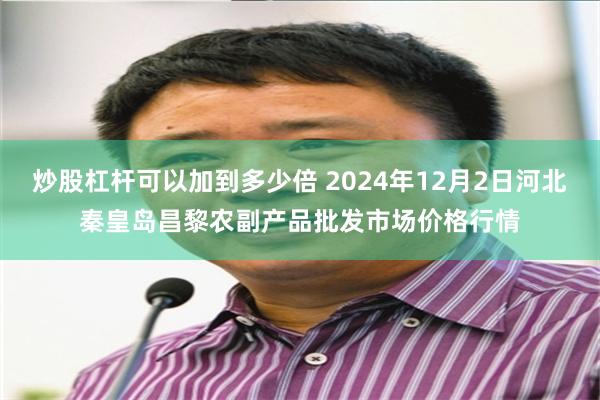 炒股杠杆可以加到多少倍 2024年12月2日河北秦皇岛昌黎农副产品批发市场价格行情