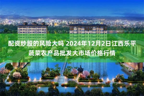 配资炒股的风险大吗 2024年12月2日江西乐平蔬菜农产品批发大市场价格行情