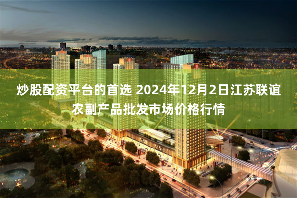 炒股配资平台的首选 2024年12月2日江苏联谊农副产品批发市场价格行情