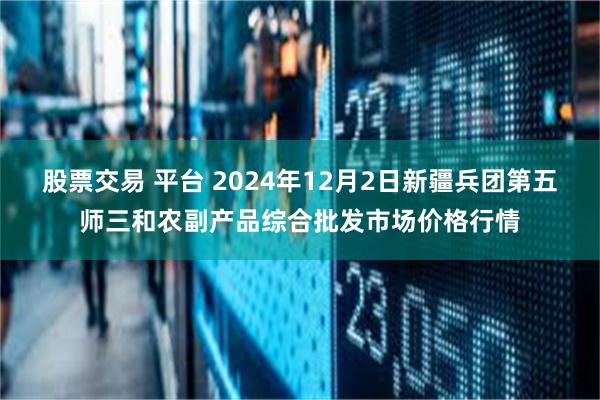 股票交易 平台 2024年12月2日新疆兵团第五师三和农副产品综合批发市场价格行情