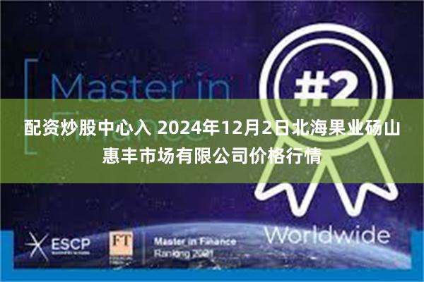 配资炒股中心入 2024年12月2日北海果业砀山惠丰市场有限公司价格行情