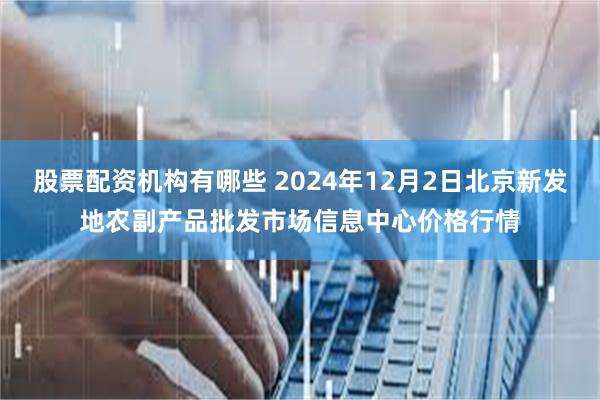 股票配资机构有哪些 2024年12月2日北京新发地农副产品批发市场信息中心价格行情