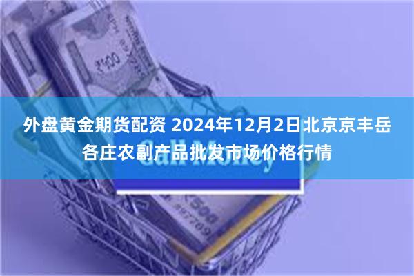 外盘黄金期货配资 2024年12月2日北京京丰岳各庄农副产品批发市场价格行情