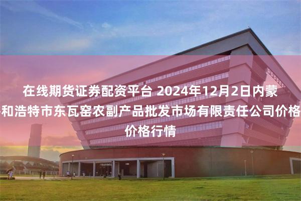 在线期货证券配资平台 2024年12月2日内蒙古呼和浩特市东瓦窑农副产品批发市场有限责任公司价格行情