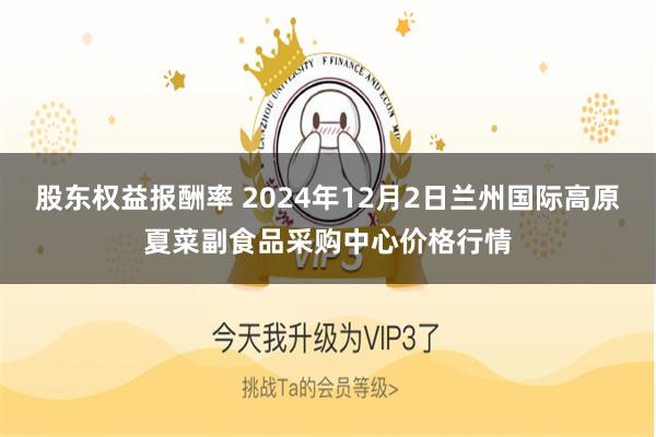 股东权益报酬率 2024年12月2日兰州国际高原夏菜副食品采购中心价格行情