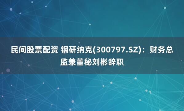 民间股票配资 钢研纳克(300797.SZ)：财务总监兼董秘刘彬辞职