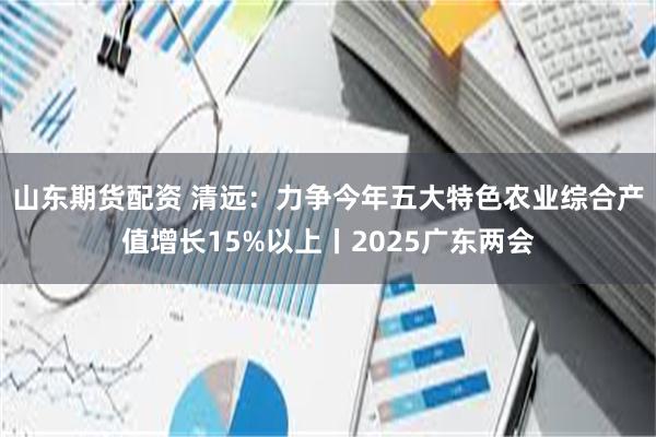 山东期货配资 清远：力争今年五大特色农业综合产值增长15%以上丨2025广东两会