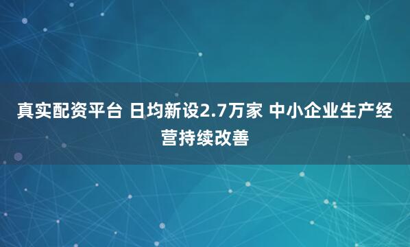 真实配资平台 日均新设2.7万家 中小企业生产经营持续改善