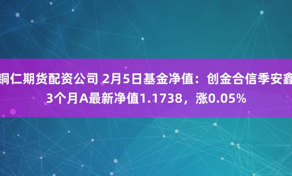 铜仁期货配资公司 2月5日基金净值：创金合信季安鑫3个月A最新净值1.1738，涨0.05%