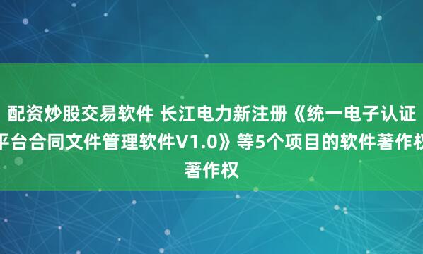 配资炒股交易软件 长江电力新注册《统一电子认证平台合同文件管理软件V1.0》等5个项目的软件著作权