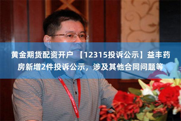 黄金期货配资开户 【12315投诉公示】益丰药房新增2件投诉公示，涉及其他合同问题等