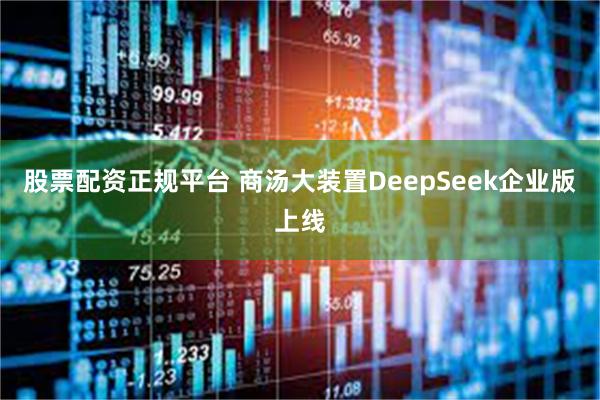 股票配资正规平台 商汤大装置DeepSeek企业版上线