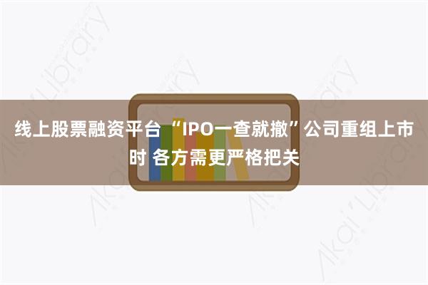 线上股票融资平台 “IPO一查就撤”公司重组上市时 各方需更严格把关