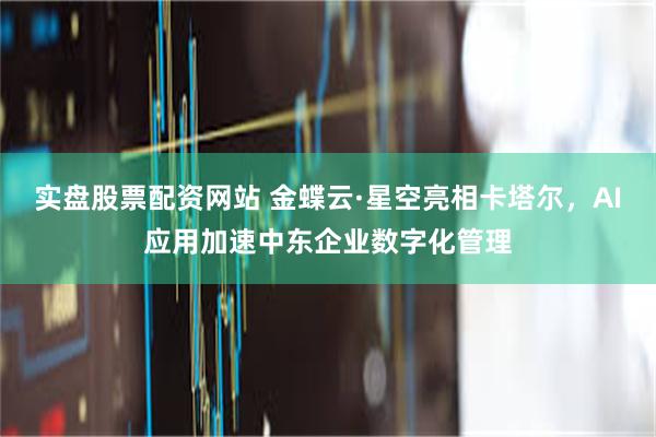 实盘股票配资网站 金蝶云·星空亮相卡塔尔，AI应用加速中东企业数字化管理