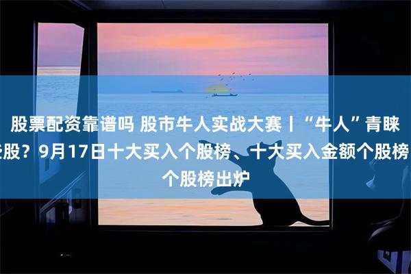 股票配资靠谱吗 股市牛人实战大赛丨“牛人”青睐哪些股？9月17日十大买入个股榜、十大买入金额个股榜出炉